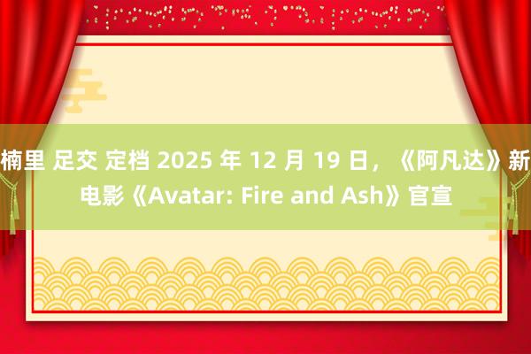 楠里 足交 定档 2025 年 12 月 19 日，《阿凡达》新电影《Avatar: Fire and Ash》官宣