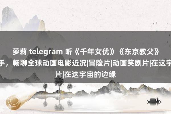 萝莉 telegram 听《千年女优》《东京教父》的幕后推手，畅聊全球动画电影近况|冒险片|动画笑剧片|在这宇宙的边缘
