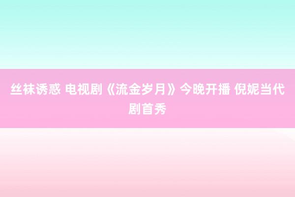 丝袜诱惑 电视剧《流金岁月》今晚开播 倪妮当代剧首秀