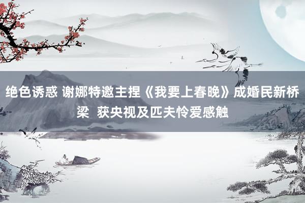 绝色诱惑 谢娜特邀主捏《我要上春晚》成婚民新桥梁 获央视及匹夫怜爱感触