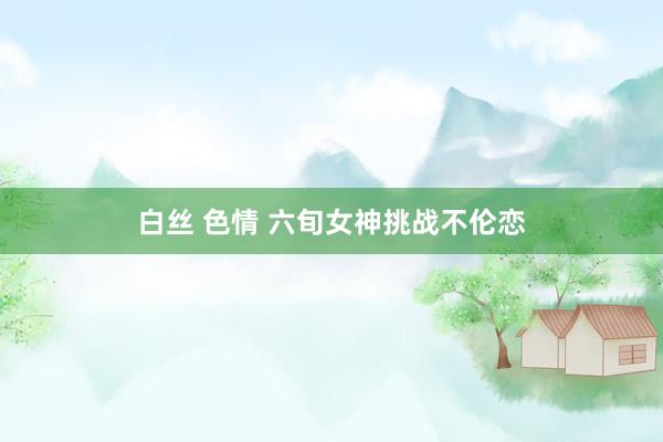 白丝 色情 六旬女神挑战不伦恋