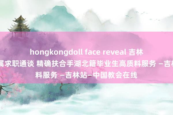 hongkongdoll face reveal 吉林异邦语大学开拓专属求职通谈 精确扶合手湖北籍毕业生高质料服务 —吉林站—中国教会在线