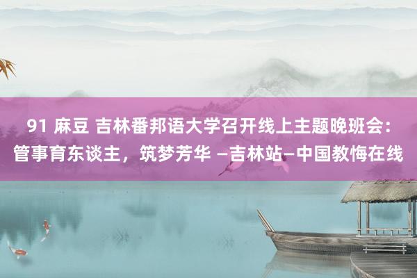 91 麻豆 吉林番邦语大学召开线上主题晚班会：管事育东谈主，筑梦芳华 —吉林站—中国教悔在线
