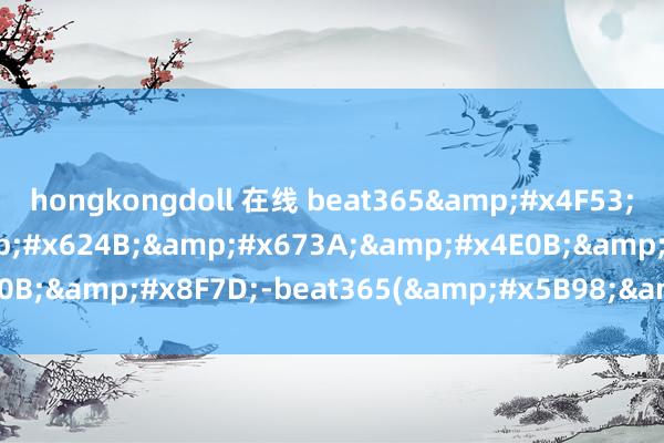 hongkongdoll 在线 beat365&#x4F53;&#x80B2;&#x624B;&#x673A;&#x4E0B;&#x8F7D;-beat365(&#x5B98;&#x65B9;)