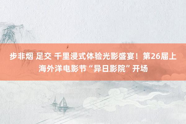 步非烟 足交 千里浸式体验光影盛宴！第26届上海外洋电影节“异日影院”开场