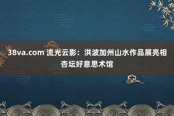 38va.com 流光云影：洪波加州山水作品展亮相杏坛好意思术馆
