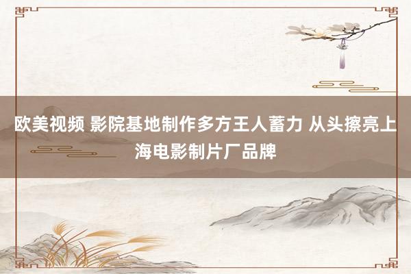 欧美视频 影院基地制作多方王人蓄力 从头擦亮上海电影制片厂品牌