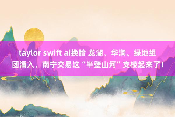 taylor swift ai换脸 龙湖、华润、绿地组团涌入，南宁交易这“半壁山河”支棱起来了！