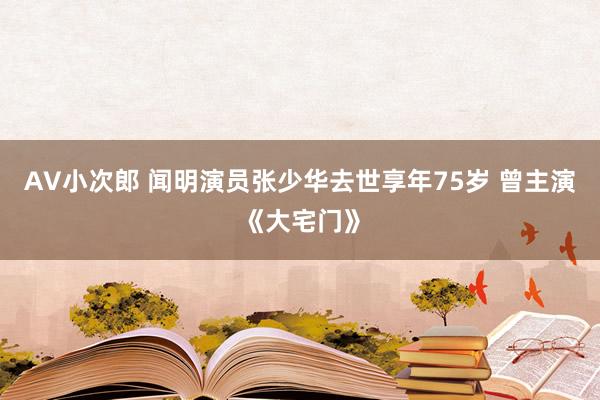 AV小次郎 闻明演员张少华去世享年75岁 曾主演《大宅门》