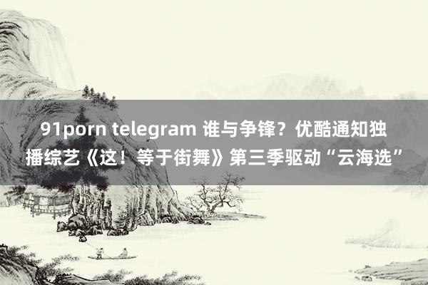 91porn telegram 谁与争锋？优酷通知独播综艺《这！等于街舞》第三季驱动“云海选”