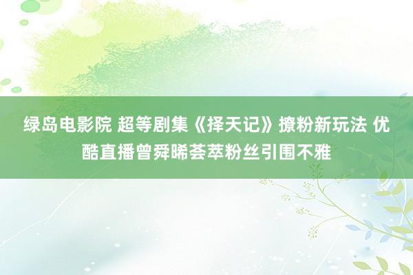绿岛电影院 超等剧集《择天记》撩粉新玩法 优酷直播曾舜晞荟萃粉丝引围不雅