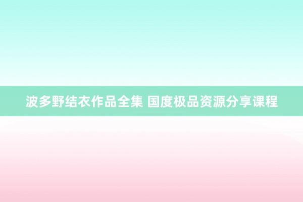 波多野结衣作品全集 国度极品资源分享课程