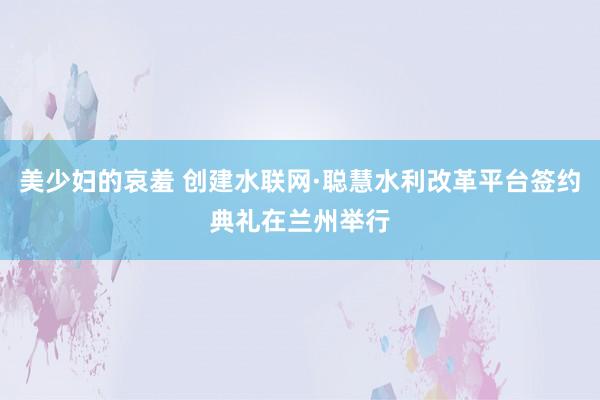 美少妇的哀羞 创建水联网·聪慧水利改革平台签约典礼在兰州举行