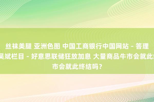 丝袜美腿 亚洲色图 中国工商银行中国网站－答理频谈－吴斌栏目－好意思联储狂放加息 大量商品牛市会就此终结吗？