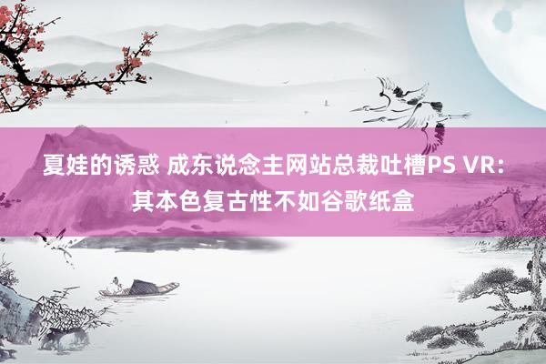 夏娃的诱惑 成东说念主网站总裁吐槽PS VR：其本色复古性不如谷歌纸盒