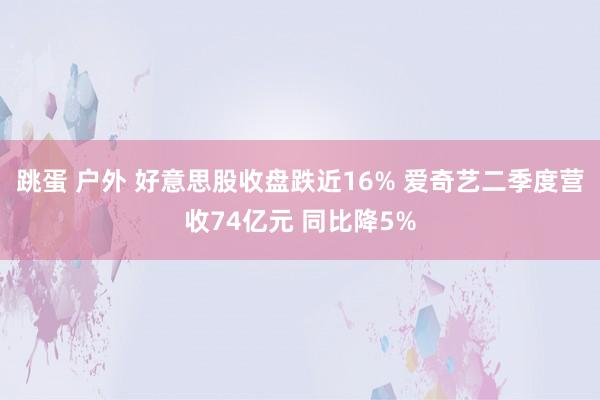 跳蛋 户外 好意思股收盘跌近16% 爱奇艺二季度营收74亿元 同比降5%