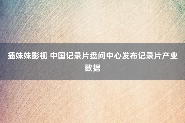 插妹妹影视 中国记录片盘问中心发布记录片产业数据