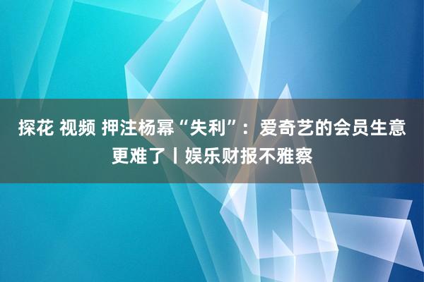 探花 视频 押注杨幂“失利”：爱奇艺的会员生意更难了丨娱乐财报不雅察