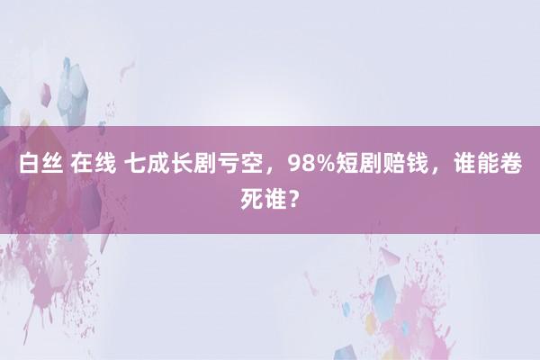 白丝 在线 七成长剧亏空，98%短剧赔钱，谁能卷死谁？