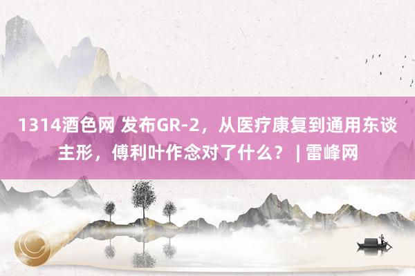 1314酒色网 发布GR-2，从医疗康复到通用东谈主形，傅利叶作念对了什么？ | 雷峰网