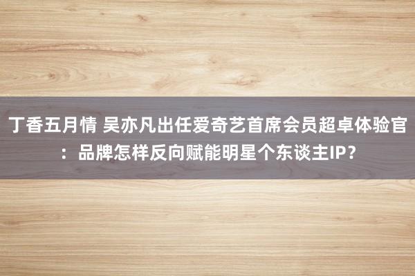 丁香五月情 吴亦凡出任爱奇艺首席会员超卓体验官：品牌怎样反向赋能明星个东谈主IP？