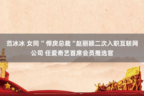 范冰冰 女同 ”悍戾总裁“赵丽颖二次入职互联网公司 任爱奇艺首席会员推选官