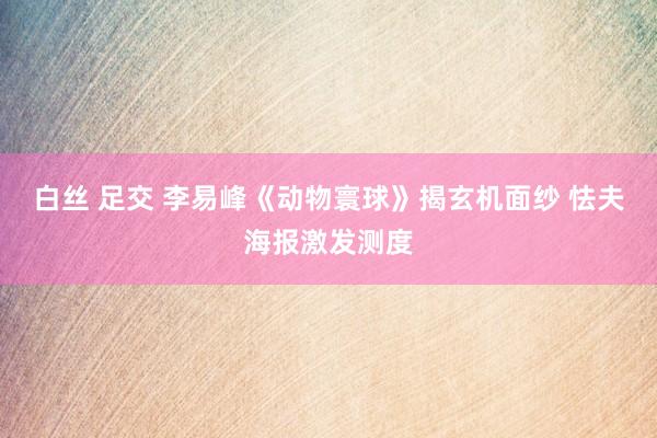 白丝 足交 李易峰《动物寰球》揭玄机面纱 怯夫海报激发测度