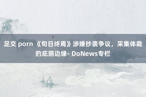 足交 porn 《旬日终焉》涉嫌抄袭争议，采集体裁的庇荫边缘- DoNews专栏