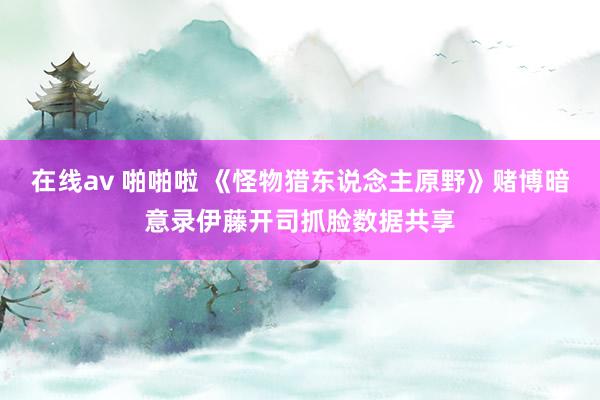 在线av 啪啪啦 《怪物猎东说念主原野》赌博暗意录伊藤开司抓脸数据共享