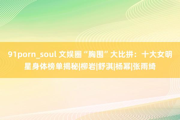 91porn_soul 文娱圈“胸围”大比拼：十大女明星身体榜单揭秘|柳岩|舒淇|杨幂|张雨绮