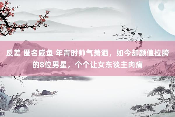 反差 匿名咸鱼 年青时帅气萧洒，如今却颜值拉胯的8位男星，个个让女东谈主肉痛