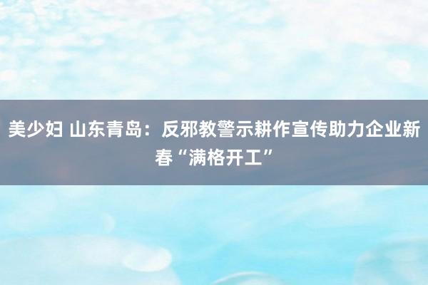 美少妇 山东青岛：反邪教警示耕作宣传助力企业新春“满格开工”