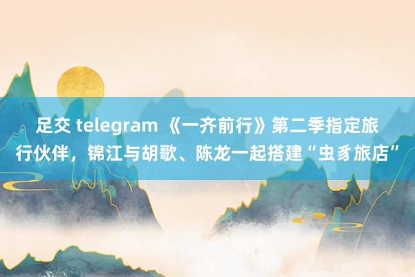 足交 telegram 《一齐前行》第二季指定旅行伙伴，锦江与胡歌、陈龙一起搭建“虫豸旅店”