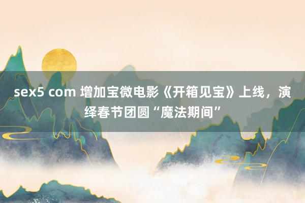 sex5 com 增加宝微电影《开箱见宝》上线，演绎春节团圆“魔法期间”
