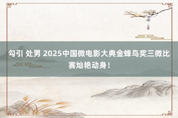 勾引 处男 2025中国微电影大典金蜂鸟奖三微比赛灿艳动身！