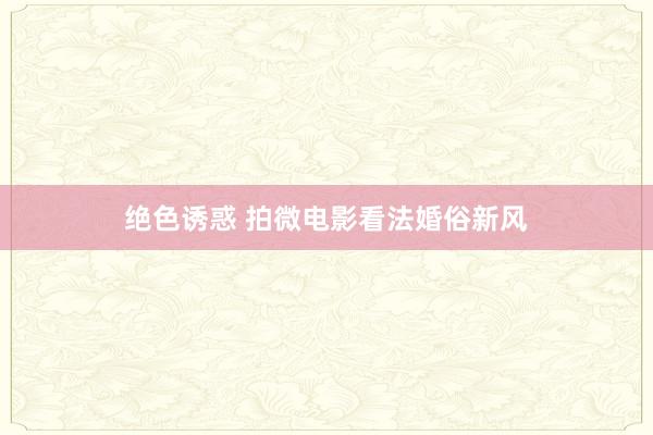 绝色诱惑 拍微电影看法婚俗新风