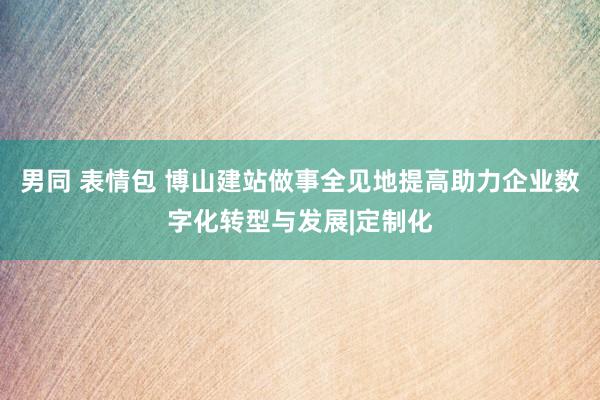 男同 表情包 博山建站做事全见地提高助力企业数字化转型与发展|定制化