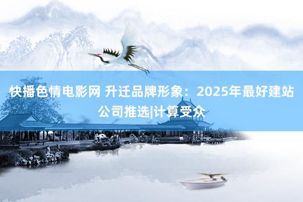 快播色情电影网 升迁品牌形象：2025年最好建站公司推选|计算受众