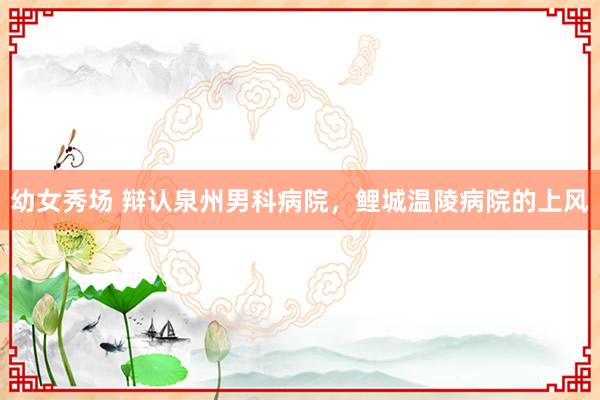 幼女秀场 辩认泉州男科病院，鲤城温陵病院的上风