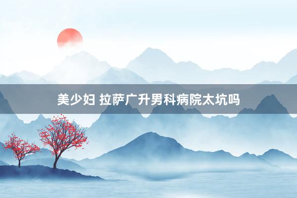 美少妇 拉萨广升男科病院太坑吗
