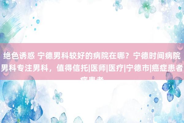绝色诱惑 宁德男科较好的病院在哪？宁德时间病院男科专注男科，值得信托|医师|医疗|宁德市|癌症患者
