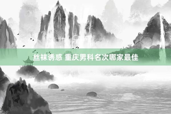 丝袜诱惑 重庆男科名次哪家最佳