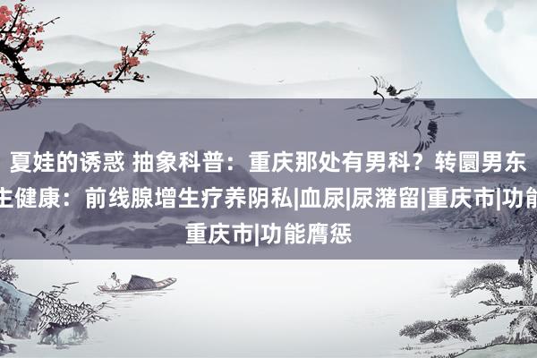 夏娃的诱惑 抽象科普：重庆那处有男科？转圜男东说念主健康：前线腺增生疗养阴私|血尿|尿潴留|重庆市|功能膺惩