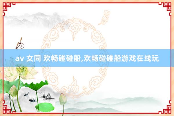 av 女同 欢畅碰碰船，欢畅碰碰船游戏在线玩