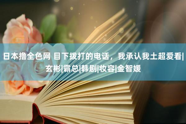 日本撸全色网 目下拨打的电话，我承认我土超爱看|玄彬|霸总|韩剧|妆容|金智媛