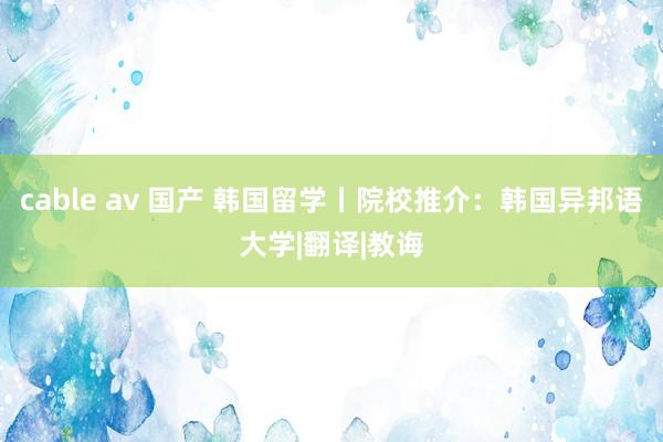 cable av 国产 韩国留学丨院校推介：韩国异邦语大学|翻译|教诲