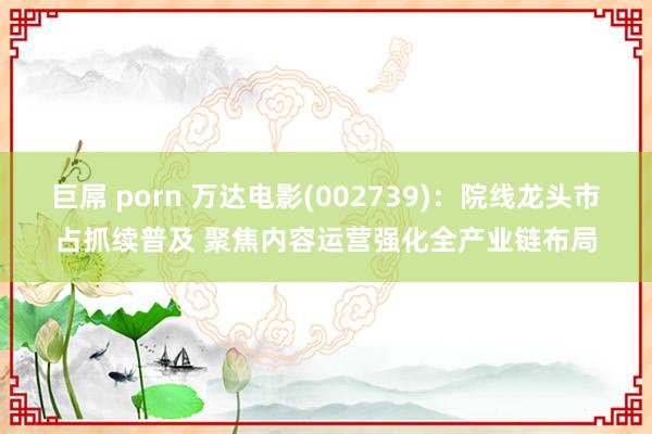 巨屌 porn 万达电影(002739)：院线龙头市占抓续普及 聚焦内容运营强化全产业链布局