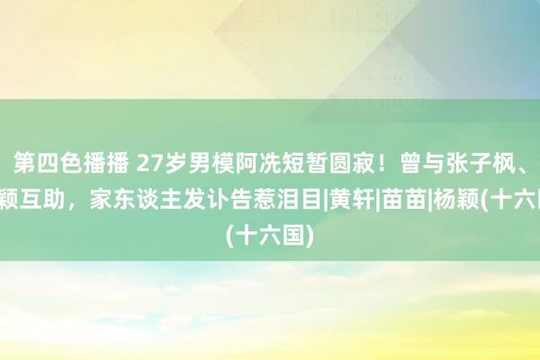 第四色播播 27岁男模阿冼短暂圆寂！曾与张子枫、杨颖互助，家东谈主发讣告惹泪目|黄轩|苗苗|杨颖(十六国)