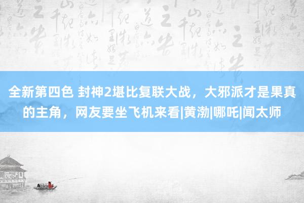 全新第四色 封神2堪比复联大战，大邪派才是果真的主角，网友要坐飞机来看|黄渤|哪吒|闻太师