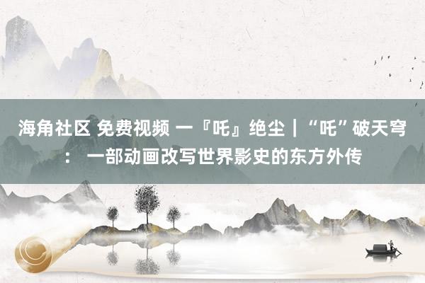 海角社区 免费视频 一『吒』绝尘｜“吒”破天穹： 一部动画改写世界影史的东方外传